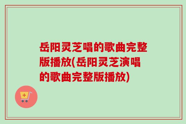 岳阳灵芝唱的歌曲完整版播放(岳阳灵芝演唱的歌曲完整版播放)-第1张图片-卓越灵芝孢子粉