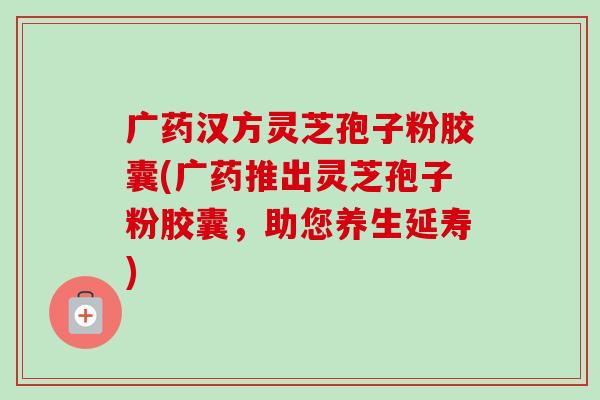 广药汉方灵芝孢子粉胶囊(广药推出灵芝孢子粉胶囊,助您养生延寿)-第1张图片-卓越灵芝孢子粉 广药汉方灵芝孢子粉胶囊(广药推出灵芝孢子粉胶囊,助您养生延寿)-第1张图片-卓越灵芝孢子粉