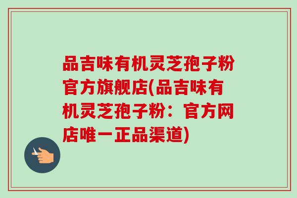 品吉味有机灵芝孢子粉官方旗舰店(品吉味有机灵芝孢子粉:官方网店唯一正品渠道)-第1张图片-卓越灵芝孢子粉 品吉味有机灵芝孢子粉官方旗舰店(品吉味有机灵芝孢子粉:官方网店唯一正品渠道)-第1张图片-卓越灵芝孢子粉