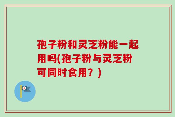 孢子粉和灵芝粉能一起用吗(孢子粉与灵芝粉可同时食用？)-第1张图片-卓越灵芝孢子粉