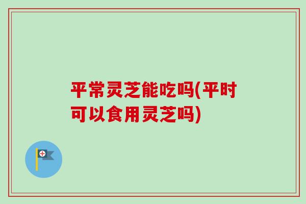 平常灵芝能吃吗(平时可以食用灵芝吗)-第1张图片-卓越灵芝孢子粉 平常灵芝能吃吗(平时可以食用灵芝吗)-第1张图片-卓越灵芝孢子粉