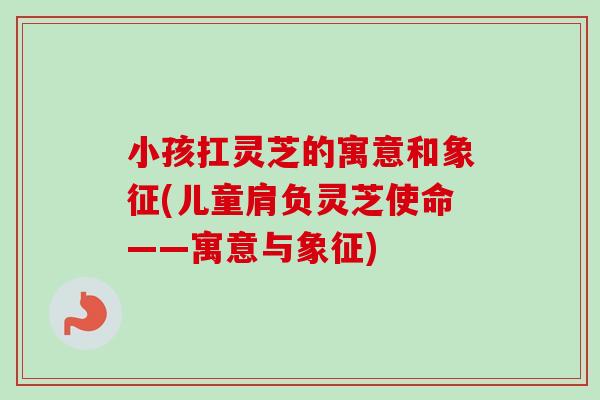 小孩扛灵芝的寓意和象征(儿童肩负灵芝使命——寓意与象征)-第1张图片-卓越灵芝孢子粉 小孩扛灵芝的寓意和象征(儿童肩负灵芝使命——寓意与象征)-第1张图片-卓越灵芝孢子粉