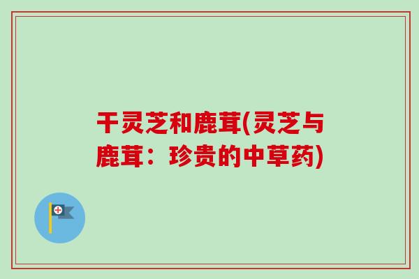 干灵芝和鹿茸(灵芝与鹿茸：珍贵的中草药)-第1张图片-卓越灵芝孢子粉