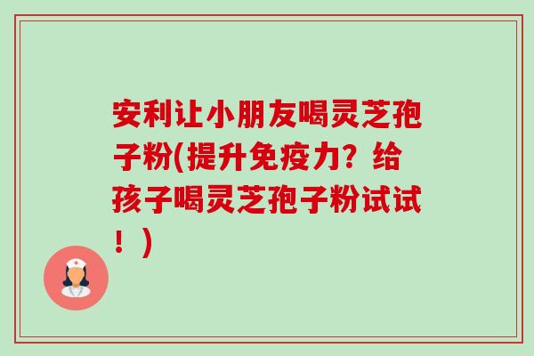 安利让小朋友喝灵芝孢子粉(提升免疫力?给孩子喝灵芝孢子粉试试!)-第1张图片-卓越灵芝孢子粉 安利让小朋友喝灵芝孢子粉(提升免疫力?给孩子喝灵芝孢子粉试试!)-第1张图片-卓越灵芝孢子粉