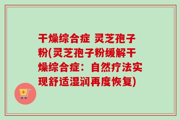 干燥综合症 灵芝孢子粉(灵芝孢子粉缓解干燥综合症：自然疗法实现舒适湿润再度恢复)-第1张图片-卓越灵芝孢子粉