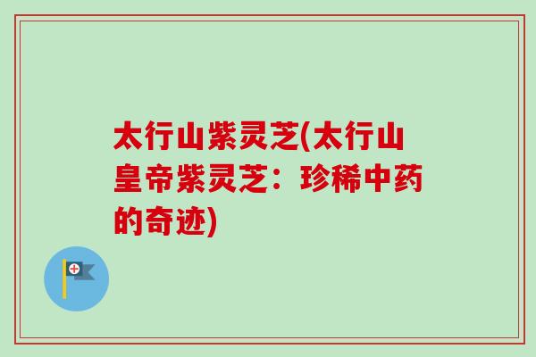 太行山紫灵芝(太行山皇帝紫灵芝：珍稀中药的奇迹)-第1张图片-卓越灵芝孢子粉