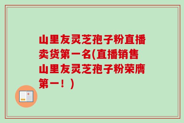 山里友灵芝孢子粉直播卖货第一名(直播销售山里友灵芝孢子粉荣膺第一!)-第1张图片-卓越灵芝孢子粉 山里友灵芝孢子粉直播卖货第一名(直播销售山里友灵芝孢子粉荣膺第一!)-第1张图片-卓越灵芝孢子粉