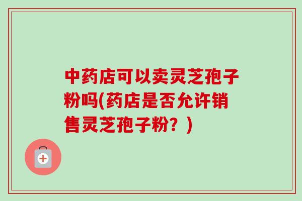 中药店可以卖灵芝孢子粉吗(药店是否允许销售灵芝孢子粉？)-第1张图片-卓越灵芝孢子粉
