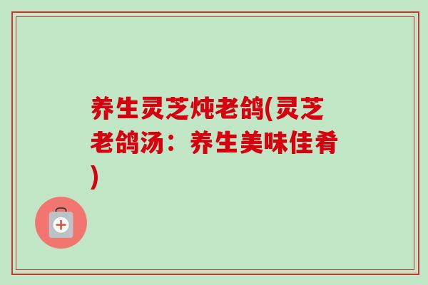 养生灵芝炖老鸽(灵芝老鸽汤:养生美味佳肴)-第1张图片-卓越灵芝孢子粉 养生灵芝炖老鸽(灵芝老鸽汤:养生美味佳肴)-第1张图片-卓越灵芝孢子粉