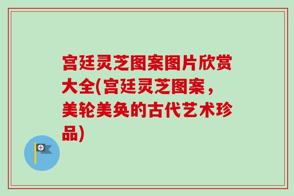 宫廷灵芝图案图片欣赏大全(宫廷灵芝图案，美轮美奂的古代艺术珍品)-第1张图片-卓越灵芝孢子粉