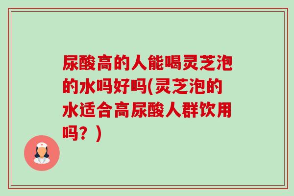尿酸高的人能喝灵芝泡的水吗好吗(灵芝泡的水适合高尿酸人群饮用吗？)-第1张图片-卓越灵芝孢子粉