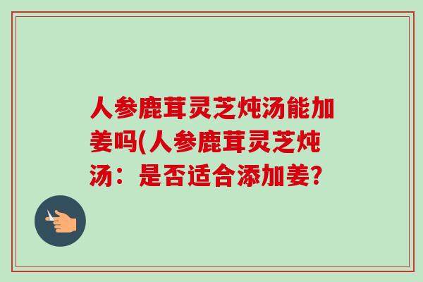 人参鹿茸灵芝炖汤能加姜吗(人参鹿茸灵芝炖汤:是否适合添加姜?-第1张图片-卓越灵芝孢子粉 人参鹿茸灵芝炖汤能加姜吗(人参鹿茸灵芝炖汤:是否适合添加姜?-第1张图片-卓越灵芝孢子粉