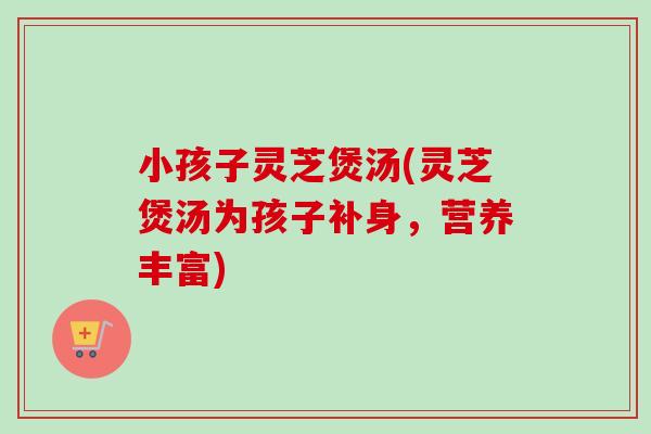 小孩子灵芝煲汤(灵芝煲汤为孩子补身,营养丰富)-第1张图片-卓越灵芝孢子粉 小孩子灵芝煲汤(灵芝煲汤为孩子补身,营养丰富)-第1张图片-卓越灵芝孢子粉