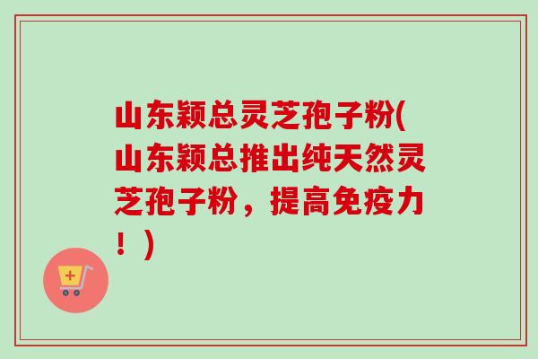 山东颖总灵芝孢子粉(山东颖总推出纯天然灵芝孢子粉,提高免疫力!)-第1张图片-卓越灵芝孢子粉 山东颖总灵芝孢子粉(山东颖总推出纯天然灵芝孢子粉,提高免疫力!)-第1张图片-卓越灵芝孢子粉
