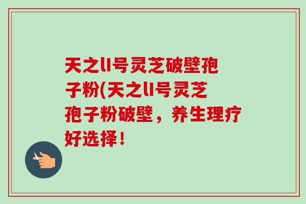 天之lI号灵芝破壁孢子粉(天之lI号灵芝孢子粉破壁,养生理疗好选择!-第1张图片-卓越灵芝孢子粉 天之lI号灵芝破壁孢子粉(天之lI号灵芝孢子粉破壁,养生理疗好选择!-第1张图片-卓越灵芝孢子粉