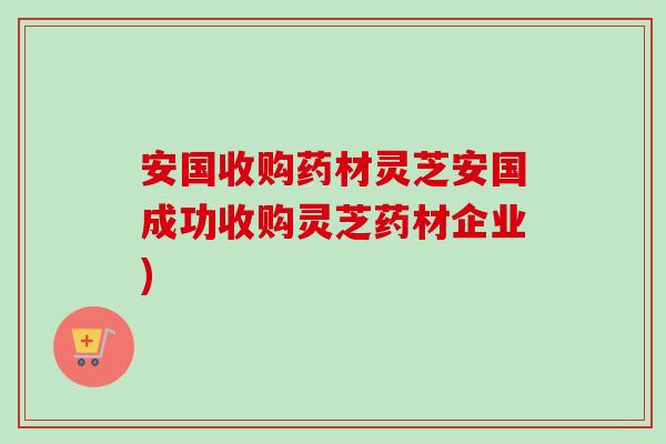 安国收购药材灵芝安国成功收购灵芝药材企业)-第1张图片-卓越灵芝孢子粉 安国收购药材灵芝安国成功收购灵芝药材企业)-第1张图片-卓越灵芝孢子粉