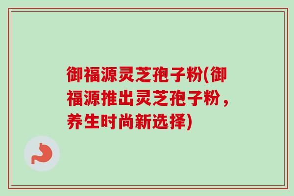 御福源灵芝孢子粉(御福源推出灵芝孢子粉,养生时尚新选择)-第1张图片-卓越灵芝孢子粉 御福源灵芝孢子粉(御福源推出灵芝孢子粉,养生时尚新选择)-第1张图片-卓越灵芝孢子粉