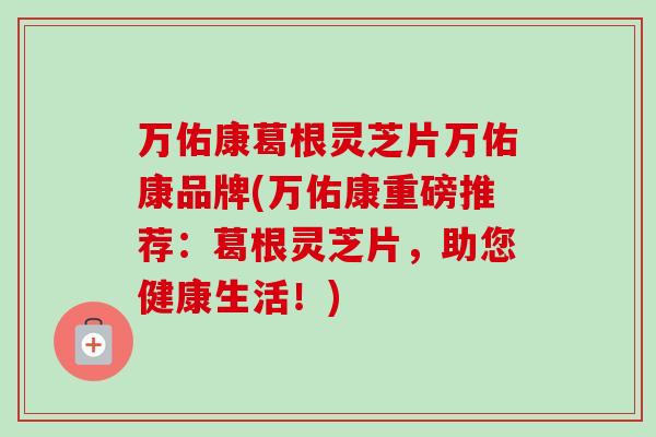 万佑康葛根灵芝片万佑康品牌(万佑康重磅推荐:葛根灵芝片,助您健康生活!)-第1张图片-卓越灵芝孢子粉 万佑康葛根灵芝片万佑康品牌(万佑康重磅推荐:葛根灵芝片,助您健康生活!)-第1张图片-卓越灵芝孢子粉