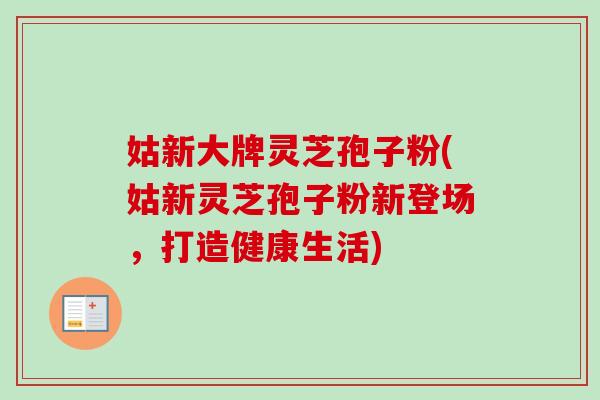 姑新大牌灵芝孢子粉(姑新灵芝孢子粉新登场，打造健康生活)-第1张图片-卓越灵芝孢子粉