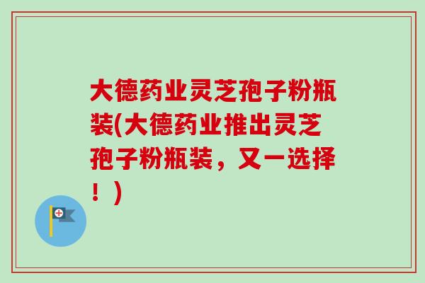 大德药业灵芝孢子粉瓶装(大德药业推出灵芝孢子粉瓶装,又一选择!)-第1张图片-卓越灵芝孢子粉 大德药业灵芝孢子粉瓶装(大德药业推出灵芝孢子粉瓶装,又一选择!)-第1张图片-卓越灵芝孢子粉