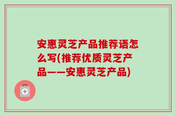 安惠灵芝产品推荐语怎么写(推荐优质灵芝产品——安惠灵芝产品)-第1张图片-卓越灵芝孢子粉 安惠灵芝产品推荐语怎么写(推荐优质灵芝产品——安惠灵芝产品)-第1张图片-卓越灵芝孢子粉