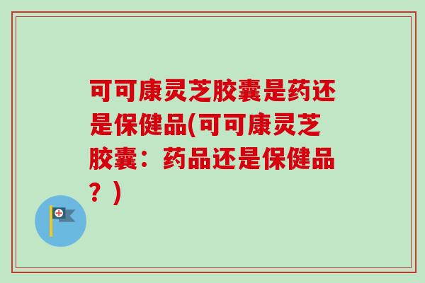 可可康灵芝胶囊是药还是保健品(可可康灵芝胶囊:药品还是保健品?)-第1张图片-卓越灵芝孢子粉 可可康灵芝胶囊是药还是保健品(可可康灵芝胶囊:药品还是保健品?)-第1张图片-卓越灵芝孢子粉
