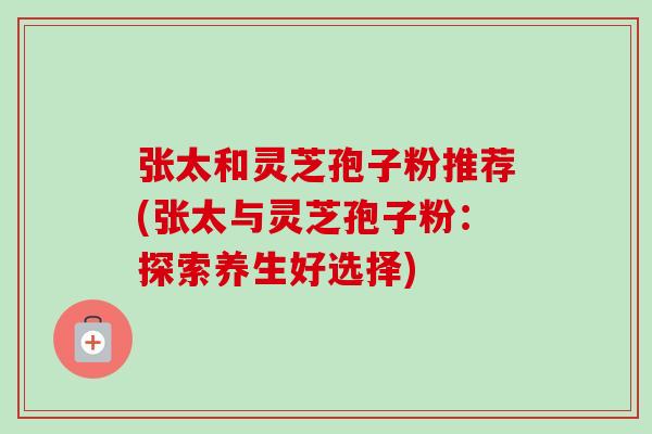 张太和灵芝孢子粉推荐(张太与灵芝孢子粉：探索养生好选择)-第1张图片-卓越灵芝孢子粉