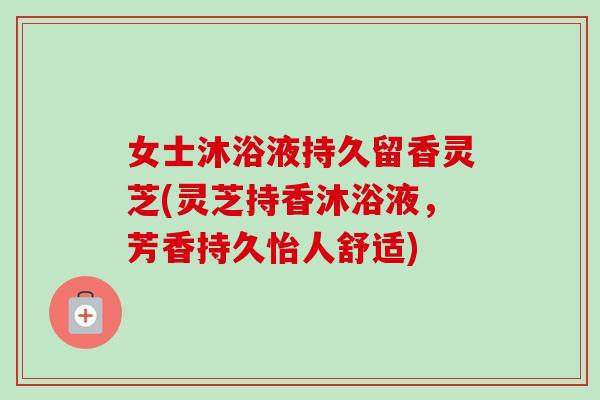女士沐浴液持久留香灵芝(灵芝持香沐浴液，芳香持久怡人舒适)-第1张图片-卓越灵芝孢子粉