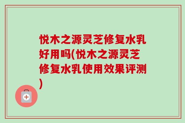 悦木之源灵芝修复水乳好用吗(悦木之源灵芝修复水乳使用效果评测)-第1张图片-卓越灵芝孢子粉 悦木之源灵芝修复水乳好用吗(悦木之源灵芝修复水乳使用效果评测)-第1张图片-卓越灵芝孢子粉