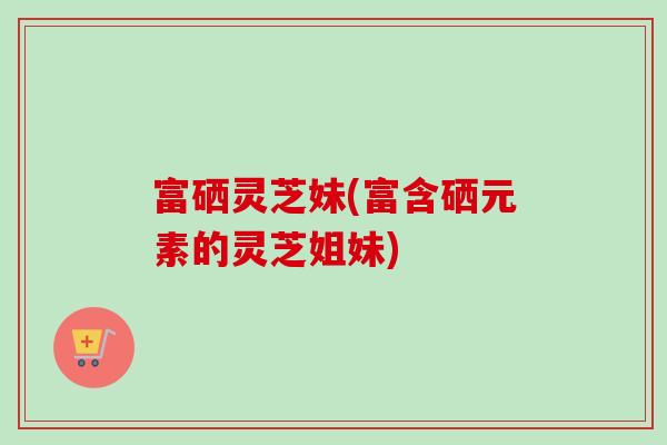 富硒灵芝妹(富含硒元素的灵芝姐妹)-第1张图片-卓越灵芝孢子粉 富硒灵芝妹(富含硒元素的灵芝姐妹)-第1张图片-卓越灵芝孢子粉