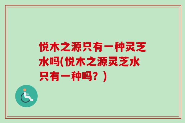 悦木之源只有一种灵芝水吗(悦木之源灵芝水只有一种吗?)-第1张图片-卓越灵芝孢子粉 悦木之源只有一种灵芝水吗(悦木之源灵芝水只有一种吗?)-第1张图片-卓越灵芝孢子粉