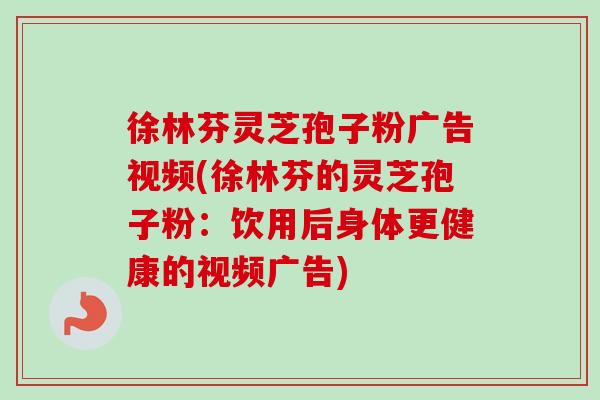 徐林芬灵芝孢子粉广告视频(徐林芬的灵芝孢子粉:饮用后身体更健康的视频广告)-第1张图片-卓越灵芝孢子粉 徐林芬灵芝孢子粉广告视频(徐林芬的灵芝孢子粉:饮用后身体更健康的视频广告)-第1张图片-卓越灵芝孢子粉