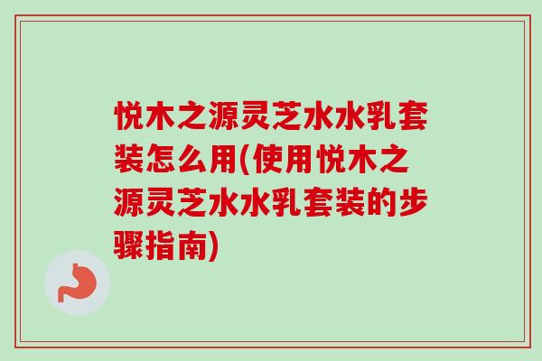 悦木之源灵芝水水乳套装怎么用(使用悦木之源灵芝水水乳套装的步骤指南)-第1张图片-卓越灵芝孢子粉 悦木之源灵芝水水乳套装怎么用(使用悦木之源灵芝水水乳套装的步骤指南)-第1张图片-卓越灵芝孢子粉