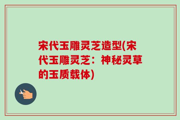 宋代玉雕灵芝造型(宋代玉雕灵芝：神秘灵草的玉质载体)-第1张图片-卓越灵芝孢子粉