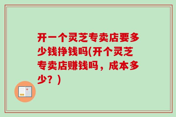 开一个灵芝专卖店要多少钱挣钱吗(开个灵芝专卖店赚钱吗，成本多少？)-第1张图片-卓越灵芝孢子粉