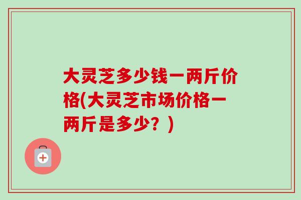 大灵芝多少钱一两斤价格(大灵芝市场价格一两斤是多少?)-第1张图片-卓越灵芝孢子粉 大灵芝多少钱一两斤价格(大灵芝市场价格一两斤是多少?)-第1张图片-卓越灵芝孢子粉