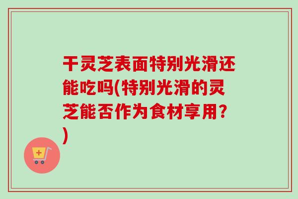 干灵芝表面特别光滑还能吃吗(特别光滑的灵芝能否作为食材享用?)-第1张图片-卓越灵芝孢子粉 干灵芝表面特别光滑还能吃吗(特别光滑的灵芝能否作为食材享用?)-第1张图片-卓越灵芝孢子粉