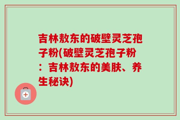 吉林敖东的破壁灵芝孢子粉(破壁灵芝孢子粉:吉林敖东的美肤、养生秘诀)-第1张图片-卓越灵芝孢子粉 吉林敖东的破壁灵芝孢子粉(破壁灵芝孢子粉:吉林敖东的美肤、养生秘诀)-第1张图片-卓越灵芝孢子粉