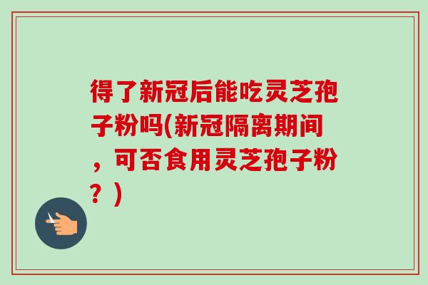 得了新冠后能吃灵芝孢子粉吗(新冠隔离期间,可否食用灵芝孢子粉?)-第1张图片-卓越灵芝孢子粉 得了新冠后能吃灵芝孢子粉吗(新冠隔离期间,可否食用灵芝孢子粉?)-第1张图片-卓越灵芝孢子粉