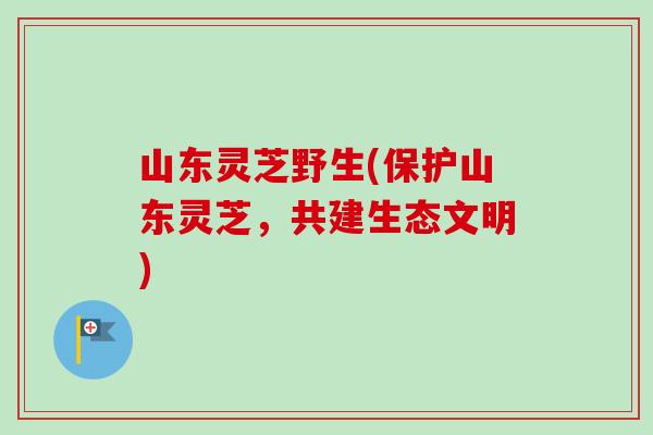 山东灵芝野生(保护山东灵芝，共建生态文明)-第1张图片-卓越灵芝孢子粉