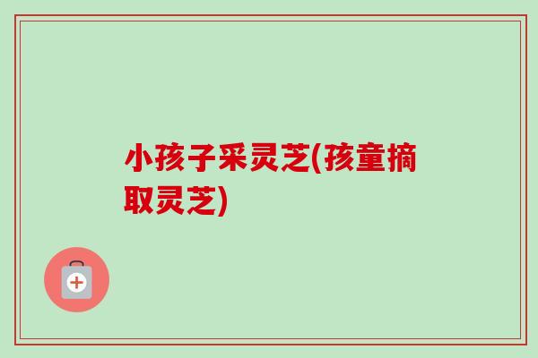 小孩子采灵芝(孩童摘取灵芝)-第1张图片-卓越灵芝孢子粉 小孩子采灵芝(孩童摘取灵芝)-第1张图片-卓越灵芝孢子粉