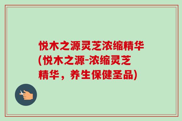 悦木之源灵芝浓缩精华(悦木之源-浓缩灵芝精华,养生保健圣品)-第1张图片-卓越灵芝孢子粉 悦木之源灵芝浓缩精华(悦木之源-浓缩灵芝精华,养生保健圣品)-第1张图片-卓越灵芝孢子粉