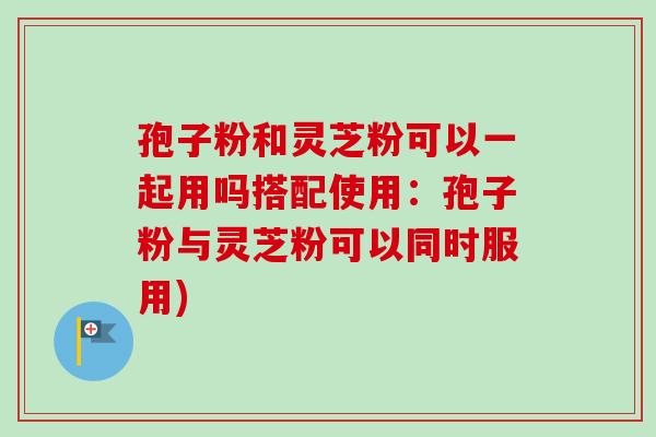 孢子粉和灵芝粉可以一起用吗搭配使用:孢子粉与灵芝粉可以同时服用)-第1张图片-卓越灵芝孢子粉 孢子粉和灵芝粉可以一起用吗搭配使用:孢子粉与灵芝粉可以同时服用)-第1张图片-卓越灵芝孢子粉