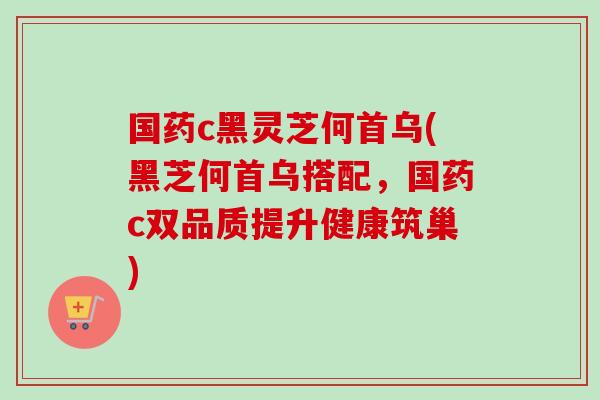 国药c黑灵芝何首乌(黑芝何首乌搭配,国药c双品质提升健康筑巢)-第1张图片-卓越灵芝孢子粉 国药c黑灵芝何首乌(黑芝何首乌搭配,国药c双品质提升健康筑巢)-第1张图片-卓越灵芝孢子粉