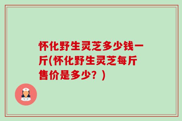 怀化野生灵芝多少钱一斤(怀化野生灵芝每斤售价是多少？)-第1张图片-卓越灵芝孢子粉