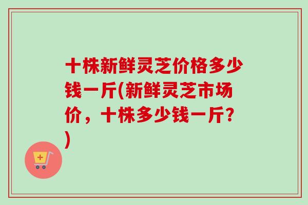 十株新鲜灵芝价格多少钱一斤(新鲜灵芝市场价,十株多少钱一斤?)-第1张图片-卓越灵芝孢子粉 十株新鲜灵芝价格多少钱一斤(新鲜灵芝市场价,十株多少钱一斤?)-第1张图片-卓越灵芝孢子粉