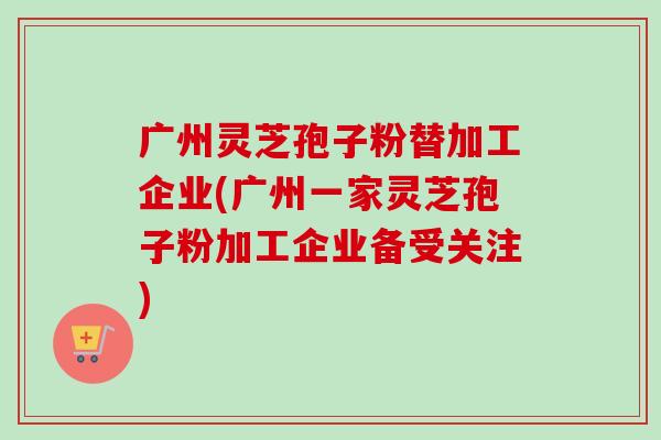 广州灵芝孢子粉替加工企业(广州一家灵芝孢子粉加工企业备受关注)-第1张图片-卓越灵芝孢子粉 广州灵芝孢子粉替加工企业(广州一家灵芝孢子粉加工企业备受关注)-第1张图片-卓越灵芝孢子粉