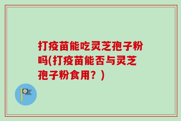 打疫苗能吃灵芝孢子粉吗(打疫苗能否与灵芝孢子粉食用？)-第1张图片-卓越灵芝孢子粉