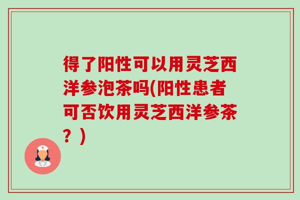 得了阳性可以用灵芝西洋参泡茶吗(阳性患者可否饮用灵芝西洋参茶？)-第1张图片-卓越灵芝孢子粉