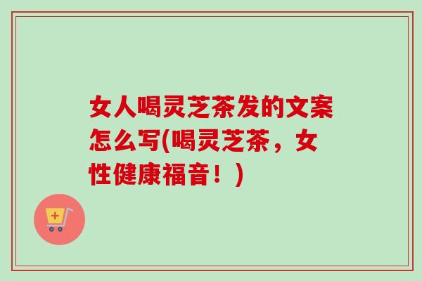 女人喝灵芝茶发的文案怎么写(喝灵芝茶，女性健康福音！)-第1张图片-卓越灵芝孢子粉